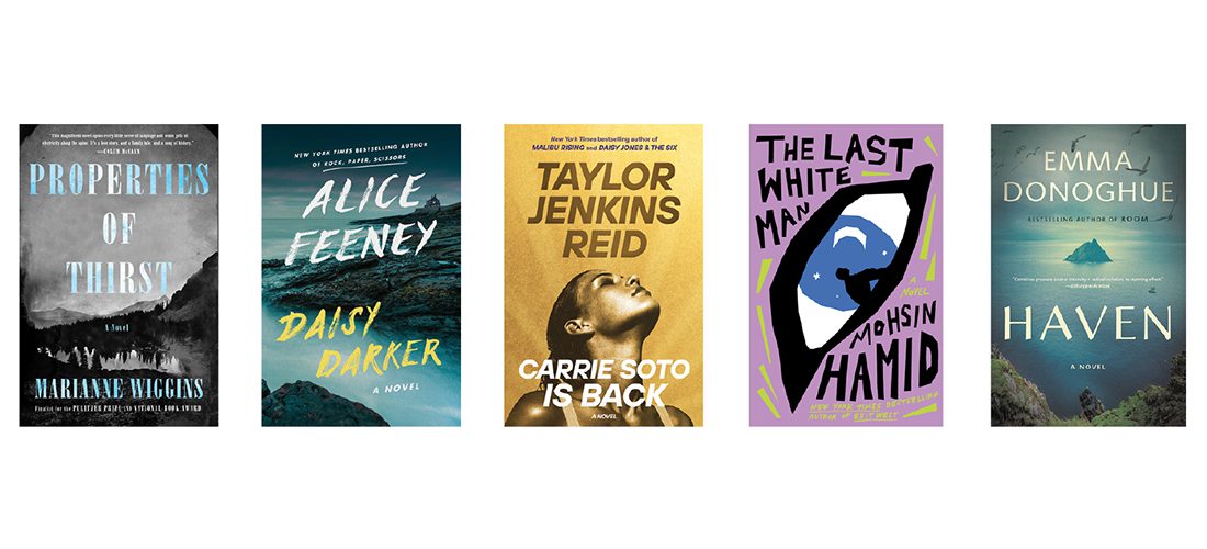Properties of Thirst, by Marianne Wiggins. Daisy Darker, by Alice Feeney. Carrie Soto is Back, by Taylor Jenkins Reid. The Last White Man, by Mohsin Hamid. Haven, by Emma Donoghue